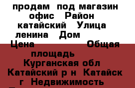 продам  под магазин.офис › Район ­ катайский › Улица ­ ленина › Дом ­ 197/1 › Цена ­ 2 000 000 › Общая площадь ­ 53 - Курганская обл., Катайский р-н, Катайск г. Недвижимость » Помещения продажа   